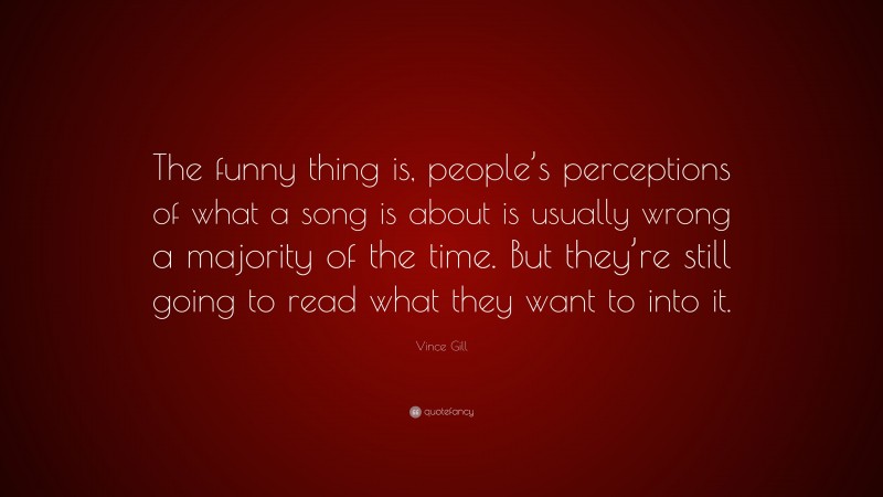 Vince Gill Quote: “The funny thing is, people’s perceptions of what a song is about is usually wrong a majority of the time. But they’re still going to read what they want to into it.”