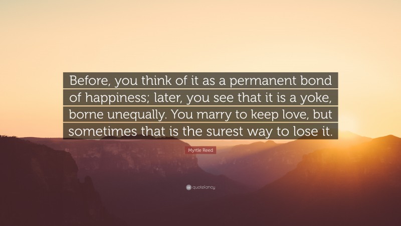 Myrtle Reed Quote: “Before, you think of it as a permanent bond of happiness; later, you see that it is a yoke, borne unequally. You marry to keep love, but sometimes that is the surest way to lose it.”