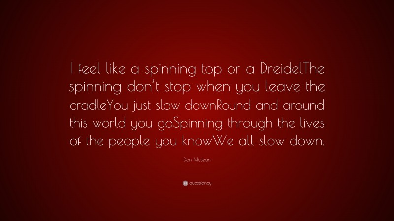 Don McLean Quote: “I feel like a spinning top or a DreidelThe spinning don’t stop when you leave the cradleYou just slow downRound and around this world you goSpinning through the lives of the people you knowWe all slow down.”