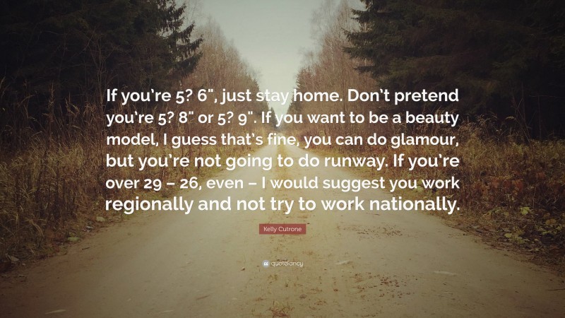 Kelly Cutrone Quote: “If you’re 5? 6", just stay home. Don’t pretend you’re 5? 8" or 5? 9". If you want to be a beauty model, I guess that’s fine, you can do glamour, but you’re not going to do runway. If you’re over 29 – 26, even – I would suggest you work regionally and not try to work nationally.”