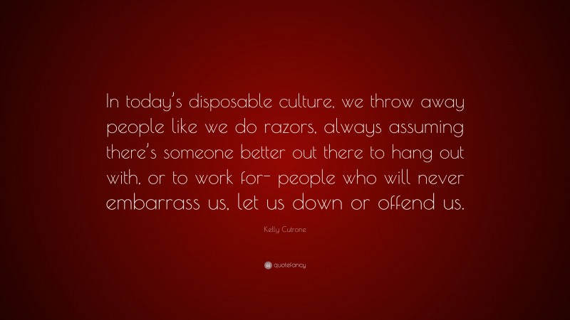 Kelly Cutrone Quote: “In today’s disposable culture, we throw away people like we do razors, always assuming there’s someone better out there to hang out with, or to work for- people who will never embarrass us, let us down or offend us.”