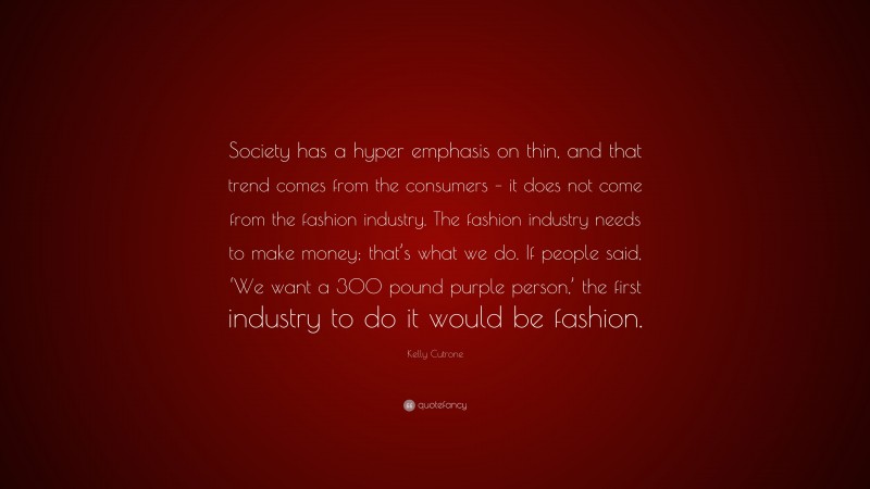 Kelly Cutrone Quote: “Society has a hyper emphasis on thin, and that trend comes from the consumers – it does not come from the fashion industry. The fashion industry needs to make money; that’s what we do. If people said, ‘We want a 300 pound purple person,’ the first industry to do it would be fashion.”