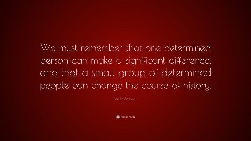 Sonia Johnson Quote: “We must remember that one determined person can make a significant difference, and that a small group of determined people can change the course of history.”