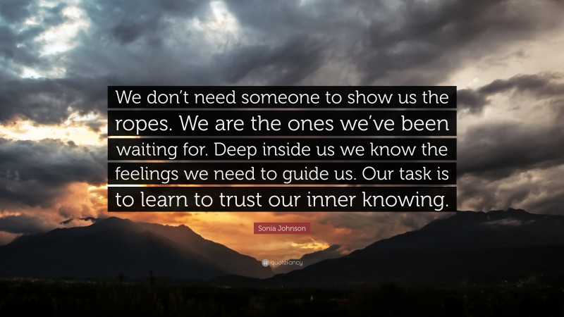 Sonia Johnson Quote: “We don’t need someone to show us the ropes. We are the ones we’ve been waiting for. Deep inside us we know the feelings we need to guide us. Our task is to learn to trust our inner knowing.”
