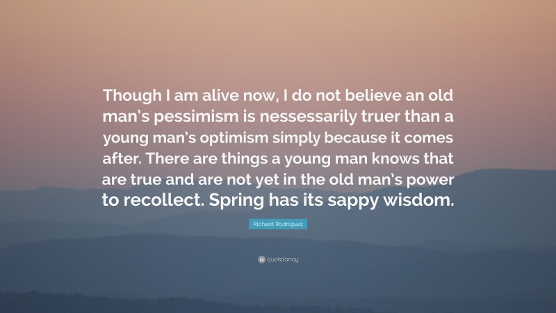 Richard Rodriguez Quote: “Though I am alive now, I do not believe an old man’s pessimism is nessessarily truer than a young man’s optimism simply because it comes after. There are things a young man knows that are true and are not yet in the old man’s power to recollect. Spring has its sappy wisdom.”