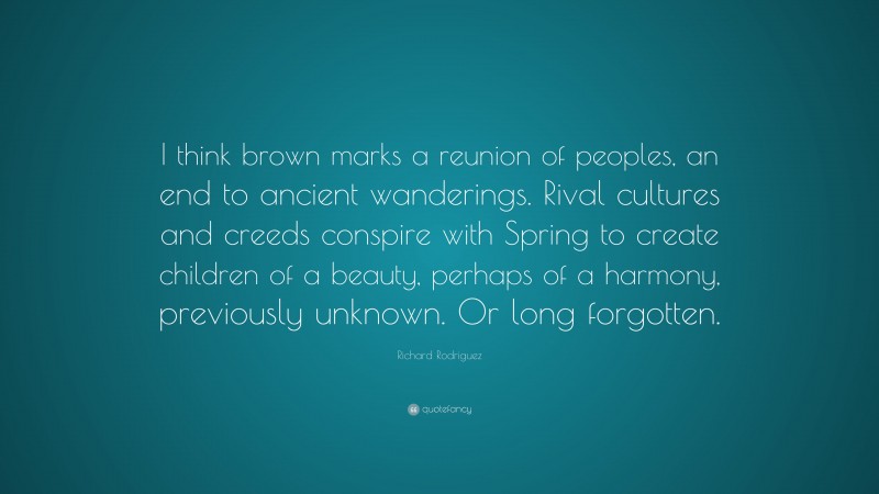 Richard Rodriguez Quote: “I think brown marks a reunion of peoples, an end to ancient wanderings. Rival cultures and creeds conspire with Spring to create children of a beauty, perhaps of a harmony, previously unknown. Or long forgotten.”