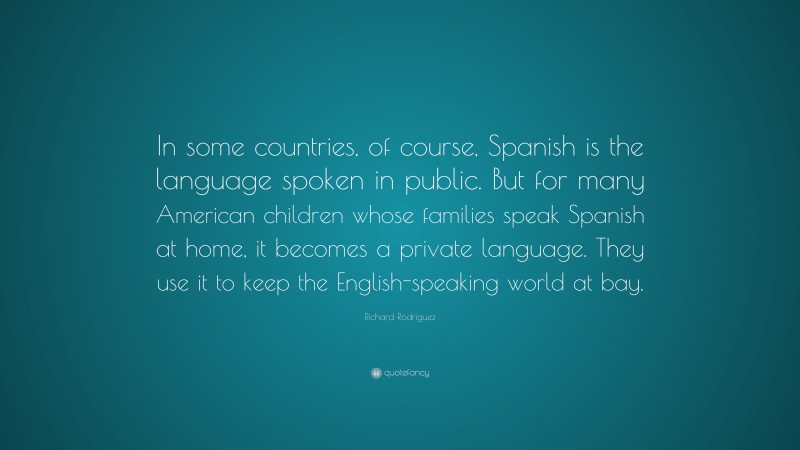 Richard Rodriguez Quote: “In some countries, of course, Spanish is the language spoken in public. But for many American children whose families speak Spanish at home, it becomes a private language. They use it to keep the English-speaking world at bay.”