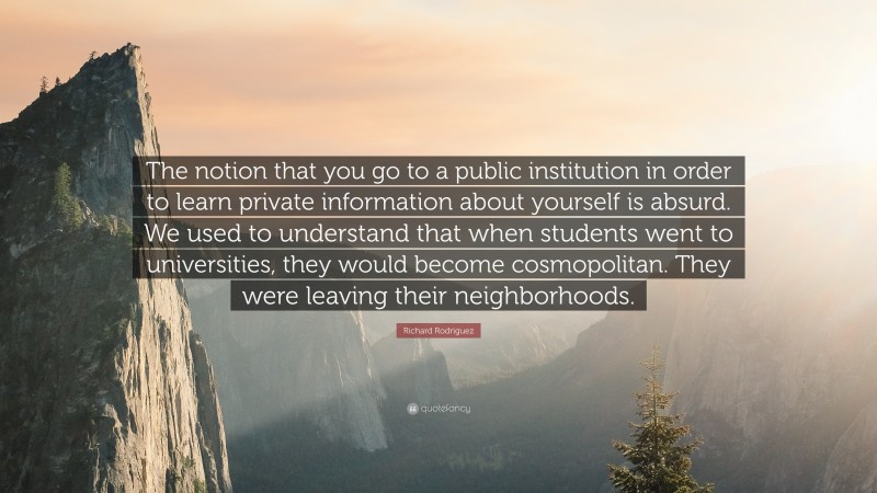 Richard Rodriguez Quote: “The notion that you go to a public institution in order to learn private information about yourself is absurd. We used to understand that when students went to universities, they would become cosmopolitan. They were leaving their neighborhoods.”