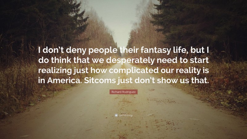 Richard Rodriguez Quote: “I don’t deny people their fantasy life, but I do think that we desperately need to start realizing just how complicated our reality is in America. Sitcoms just don’t show us that.”