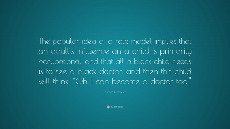 Richard Rodriguez Quote: “The popular idea of a role model implies that an adult’s influence on a child is primarily occupational, and that all a black child needs is to see a black doctor, and then this child will think, “Oh, I can become a doctor too.””