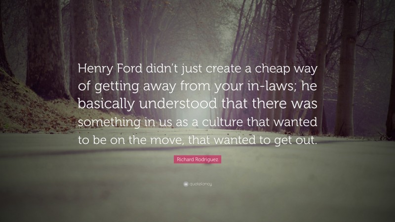 Richard Rodriguez Quote: “Henry Ford didn’t just create a cheap way of getting away from your in-laws; he basically understood that there was something in us as a culture that wanted to be on the move, that wanted to get out.”