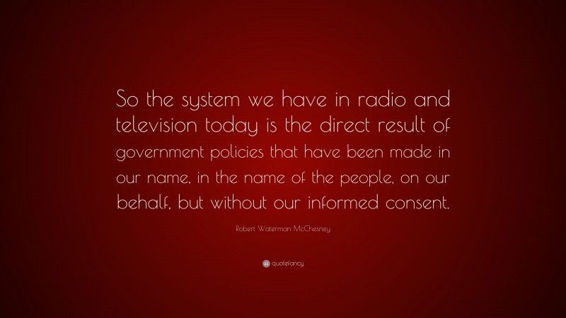 Robert Waterman McChesney Quote: “So the system we have in radio and television today is the direct result of government policies that have been made in our name, in the name of the people, on our behalf, but without our informed consent.”
