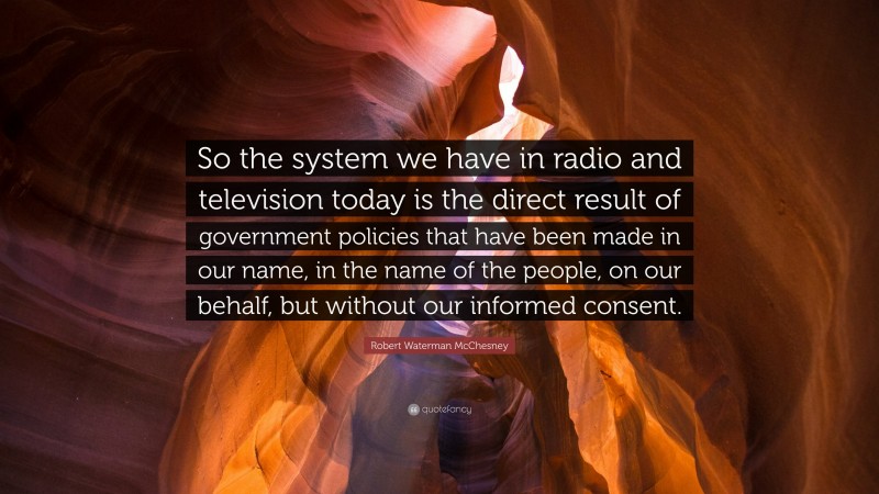 Robert Waterman McChesney Quote: “So the system we have in radio and television today is the direct result of government policies that have been made in our name, in the name of the people, on our behalf, but without our informed consent.”