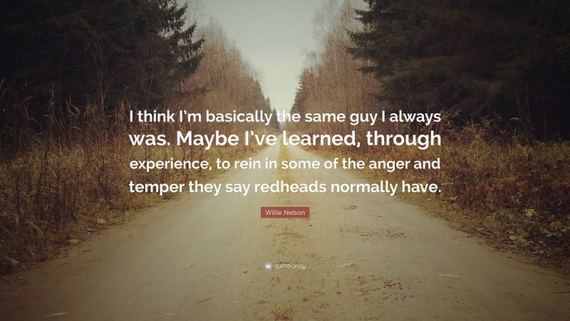 Willie Nelson Quote: “I think I’m basically the same guy I always was. Maybe I’ve learned, through experience, to rein in some of the anger and temper they say redheads normally have.”