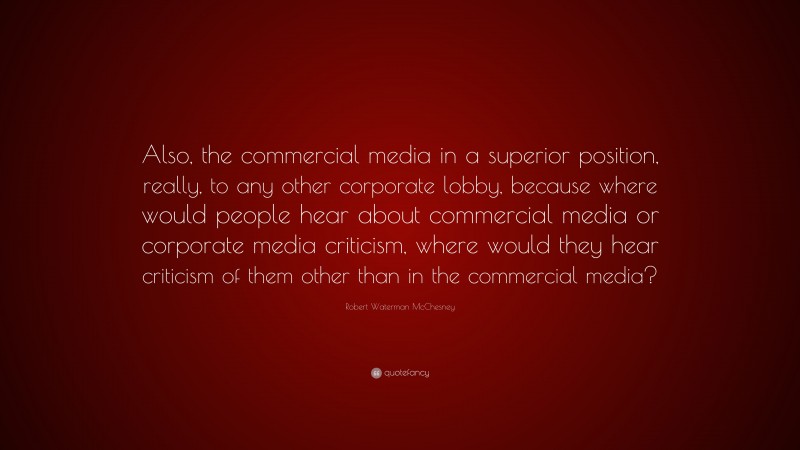 Robert Waterman McChesney Quote: “Also, the commercial media in a superior position, really, to any other corporate lobby, because where would people hear about commercial media or corporate media criticism, where would they hear criticism of them other than in the commercial media?”