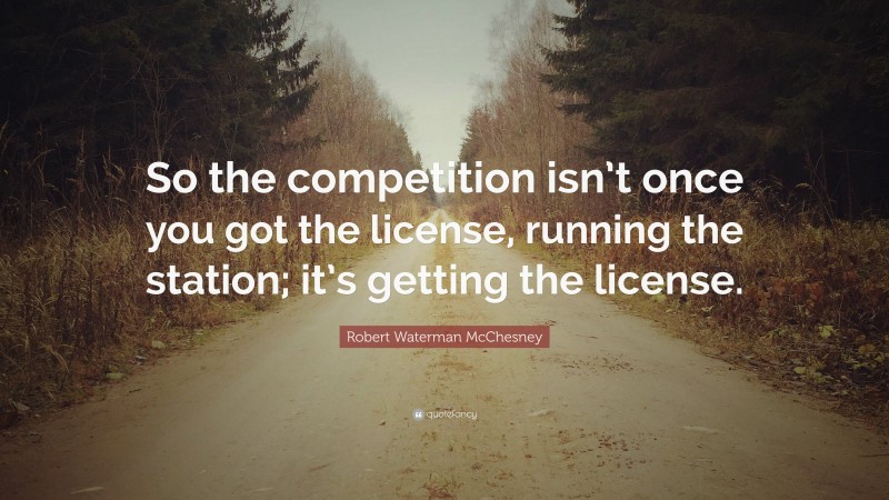 Robert Waterman McChesney Quote: “So the competition isn’t once you got the license, running the station; it’s getting the license.”