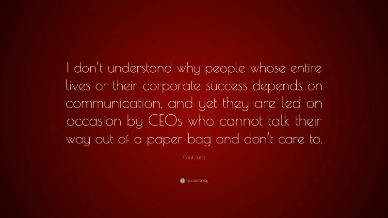 Frank Luntz Quote: “I don’t understand why people whose entire lives or their corporate success depends on communication, and yet they are led on occasion by CEOs who cannot talk their way out of a paper bag and don’t care to.”