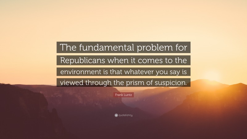 Frank Luntz Quote: “The fundamental problem for Republicans when it comes to the environment is that whatever you say is viewed through the prism of suspicion.”