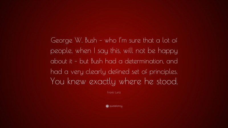 Frank Luntz Quote: “George W. Bush – who I’m sure that a lot of people, when I say this, will not be happy about it – but Bush had a determination, and had a very clearly defined set of principles. You knew exactly where he stood.”