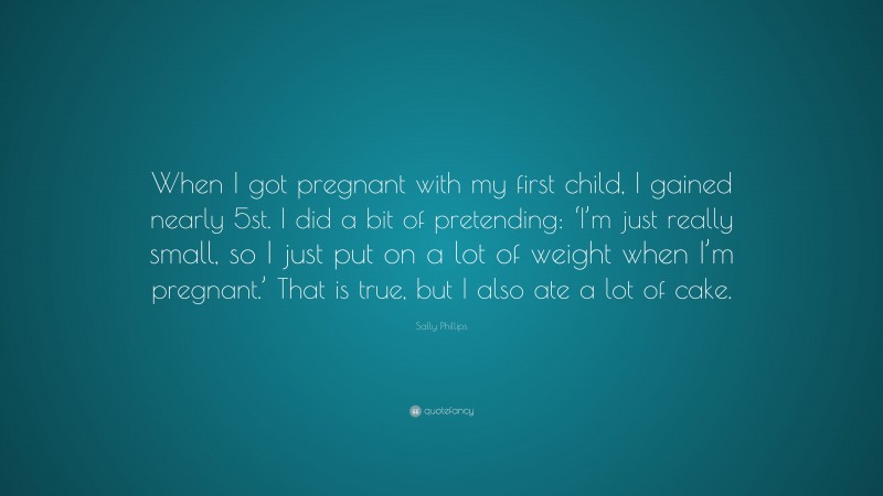 Sally Phillips Quote: “When I got pregnant with my first child, I gained nearly 5st. I did a bit of pretending: ‘I’m just really small, so I just put on a lot of weight when I’m pregnant.’ That is true, but I also ate a lot of cake.”