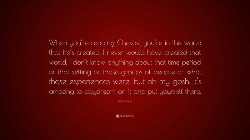 Brit Marling Quote: “When you’re reading Chekov, you’re in this world that he’s created. I never would have created that world. I don’t know anything about that time period or that setting or those groups of people or what those experiences were, but oh my gosh, it’s amazing to daydream on it and put yourself there.”