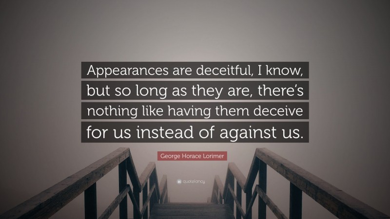 George Horace Lorimer Quote: “Appearances are deceitful, I know, but so long as they are, there’s nothing like having them deceive for us instead of against us.”