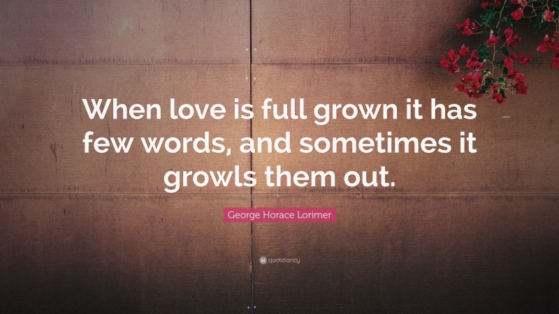 George Horace Lorimer Quote: “When love is full grown it has few words, and sometimes it growls them out.”