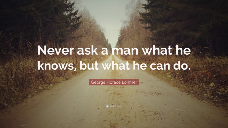 George Horace Lorimer Quote: “Never ask a man what he knows, but what he can do.”