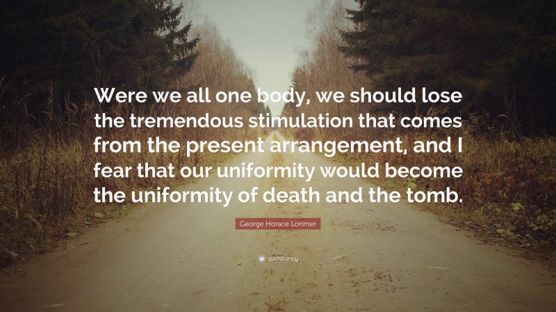 George Horace Lorimer Quote: “Were we all one body, we should lose the tremendous stimulation that comes from the present arrangement, and I fear that our uniformity would become the uniformity of death and the tomb.”