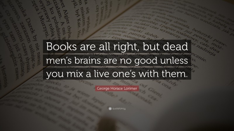 George Horace Lorimer Quote: “Books are all right, but dead men’s brains are no good unless you mix a live one’s with them.”