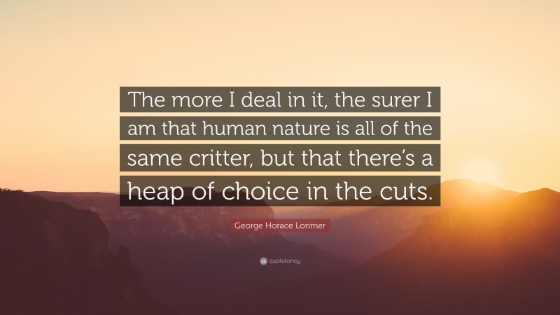 George Horace Lorimer Quote: “The more I deal in it, the surer I am that human nature is all of the same critter, but that there’s a heap of choice in the cuts.”