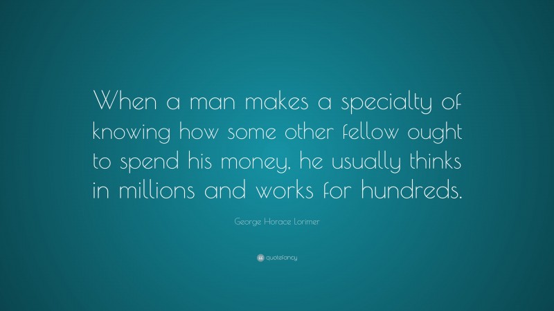 George Horace Lorimer Quote: “When a man makes a specialty of knowing how some other fellow ought to spend his money, he usually thinks in millions and works for hundreds.”