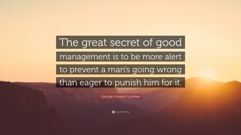 George Horace Lorimer Quote: “The great secret of good management is to be more alert to prevent a man’s going wrong than eager to punish him for it.”