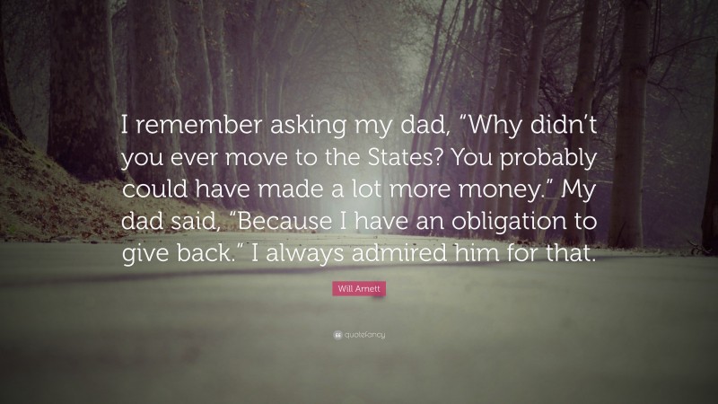 Will Arnett Quote: “I remember asking my dad, “Why didn’t you ever move to the States? You probably could have made a lot more money.” My dad said, “Because I have an obligation to give back.” I always admired him for that.”