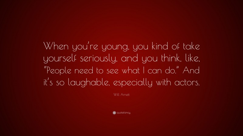 Will Arnett Quote: “When you’re young, you kind of take yourself seriously, and you think, like, “People need to see what I can do.” And it’s so laughable, especially with actors.”