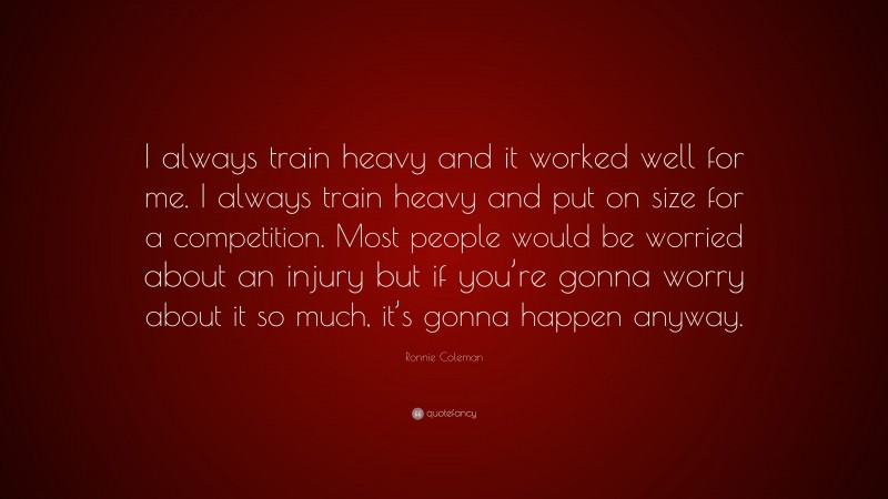 Ronnie Coleman Quote: “I always train heavy and it worked well for me. I always train heavy and put on size for a competition. Most people would be worried about an injury but if you’re gonna worry about it so much, it’s gonna happen anyway.”