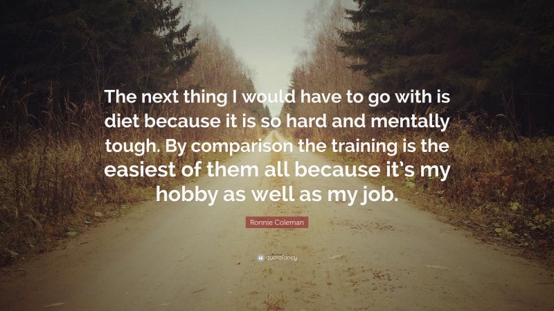 Ronnie Coleman Quote: “The next thing I would have to go with is diet because it is so hard and mentally tough. By comparison the training is the easiest of them all because it’s my hobby as well as my job.”