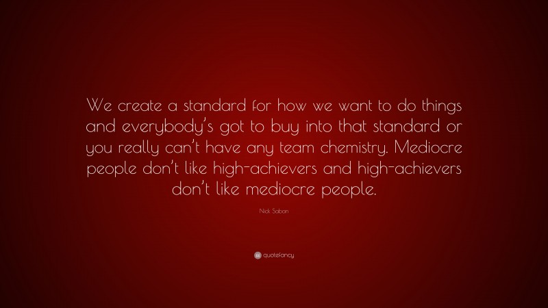 Nick Saban Quote: “We create a standard for how we want to do things and everybody’s got to buy into that standard or you really can’t have any team chemistry. Mediocre people don’t like high-achievers and high-achievers don’t like mediocre people.”