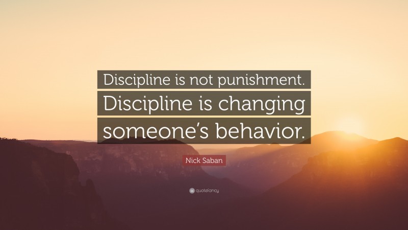 Nick Saban Quote: “Discipline is not punishment. Discipline is changing someone’s behavior.”