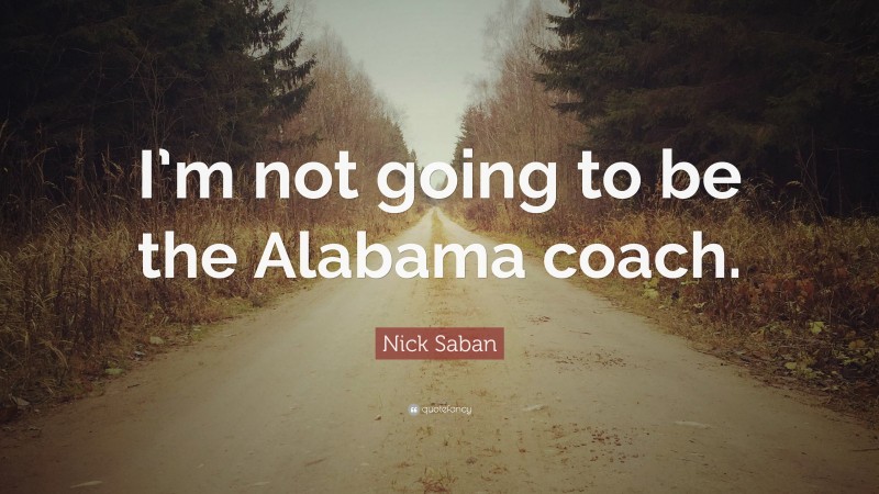 Nick Saban Quote: “I’m not going to be the Alabama coach.”