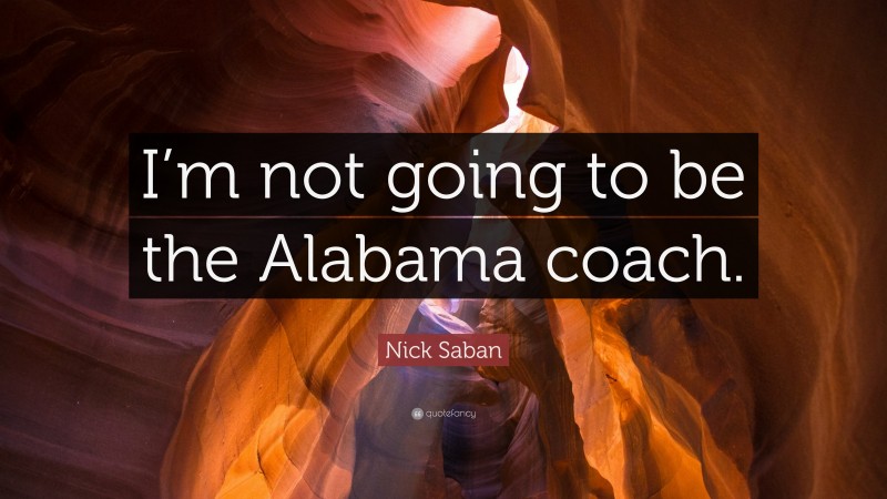 Nick Saban Quote: “I’m not going to be the Alabama coach.”