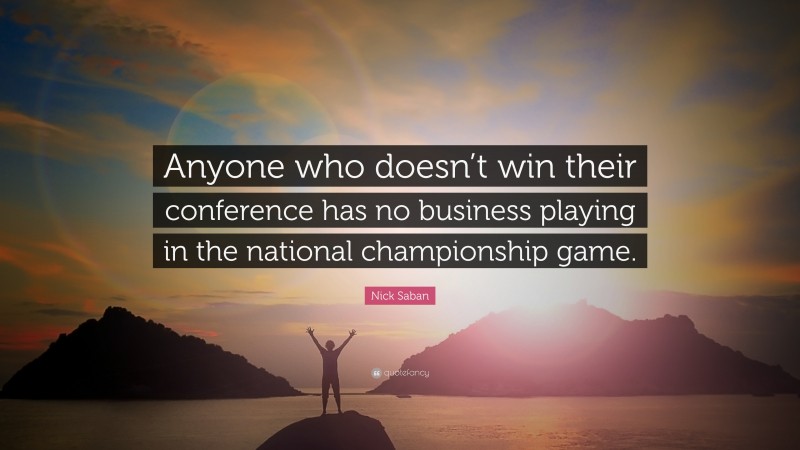 Nick Saban Quote: “Anyone who doesn’t win their conference has no business playing in the national championship game.”