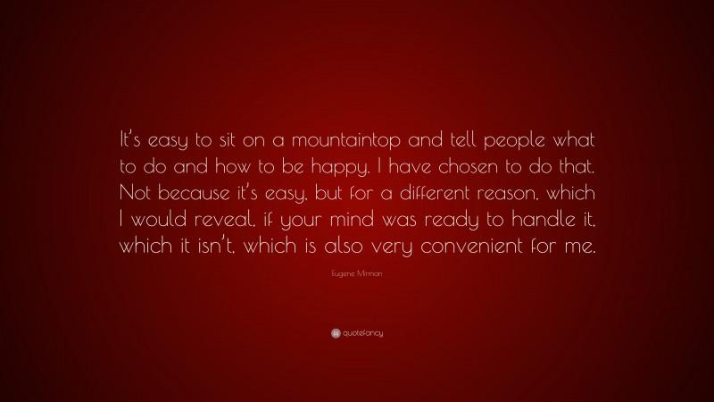 Eugene Mirman Quote: “It’s easy to sit on a mountaintop and tell people what to do and how to be happy. I have chosen to do that. Not because it’s easy, but for a different reason, which I would reveal, if your mind was ready to handle it, which it isn’t, which is also very convenient for me.”