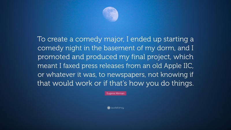 Eugene Mirman Quote: “To create a comedy major, I ended up starting a comedy night in the basement of my dorm, and I promoted and produced my final project, which meant I faxed press releases from an old Apple IIC, or whatever it was, to newspapers, not knowing if that would work or if that’s how you do things.”