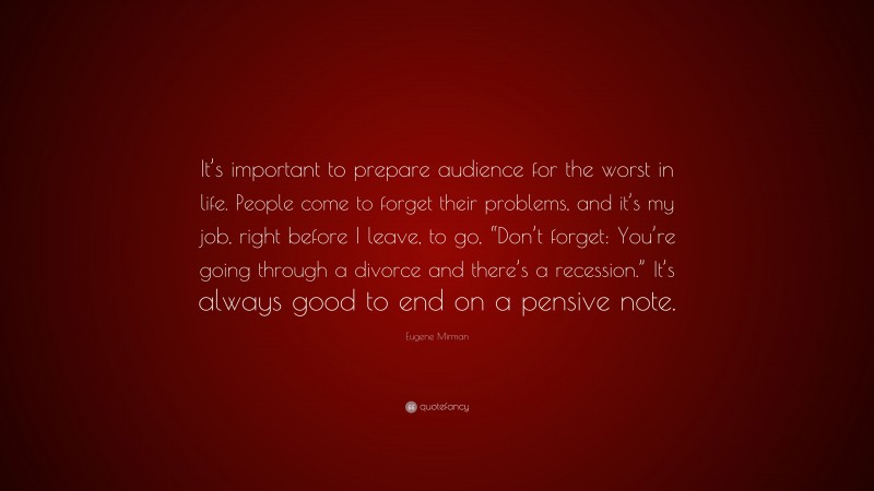 Eugene Mirman Quote: “It’s important to prepare audience for the worst in life. People come to forget their problems, and it’s my job, right before I leave, to go, “Don’t forget: You’re going through a divorce and there’s a recession.” It’s always good to end on a pensive note.”
