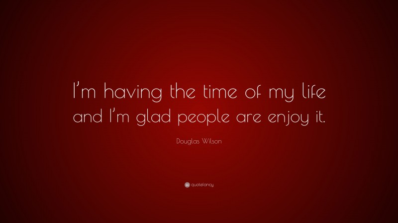 Douglas Wilson Quote: “I’m having the time of my life and I’m glad people are enjoy it.”