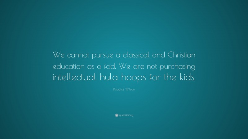 Douglas Wilson Quote: “We cannot pursue a classical and Christian education as a fad. We are not purchasing intellectual hula hoops for the kids.”