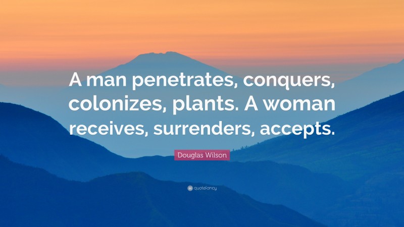 Douglas Wilson Quote: “A man penetrates, conquers, colonizes, plants. A woman receives, surrenders, accepts.”