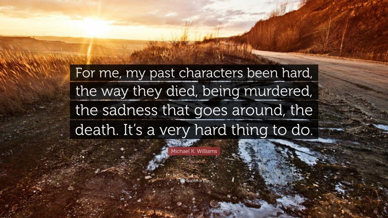 Michael K. Williams Quote: “For me, my past characters been hard, the way they died, being murdered, the sadness that goes around, the death. It’s a very hard thing to do.”