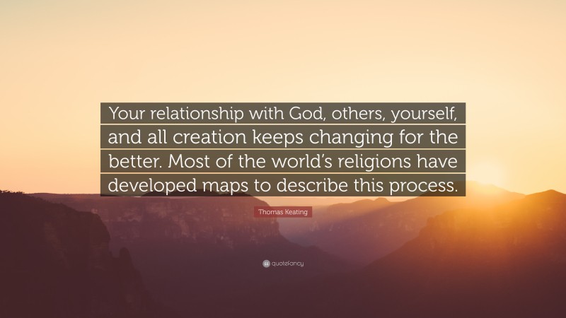Thomas Keating Quote: “Your relationship with God, others, yourself, and all creation keeps changing for the better. Most of the world’s religions have developed maps to describe this process.”